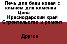 Печь для бани,новая,с камнем для каменки › Цена ­ 8 000 - Краснодарский край Строительство и ремонт » Другое   